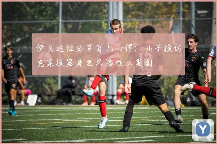 伊戈达拉分享育儿心得：儿子模仿克莱投篮库里风格难以复制