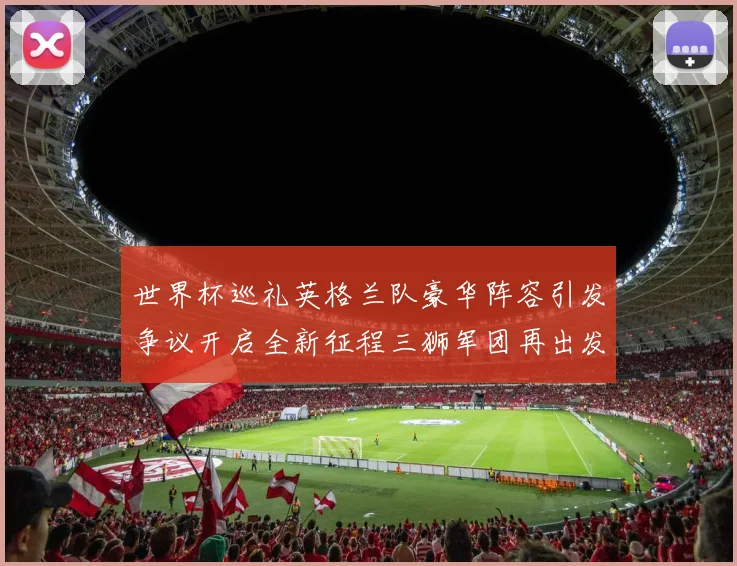 世界杯巡礼英格兰队豪华阵容引发争议开启全新征程三狮军团再出发
