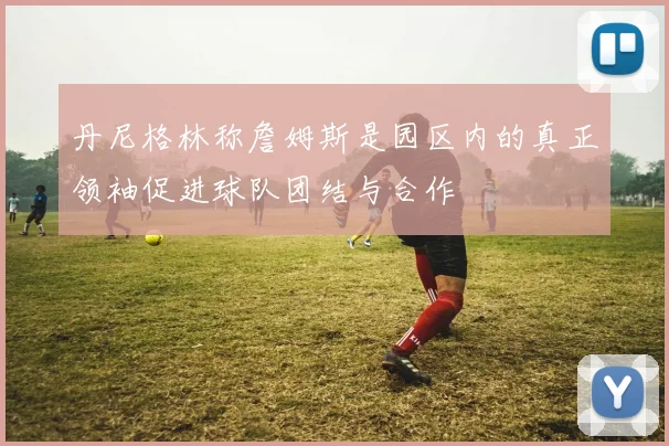 丹尼格林称詹姆斯是园区内的真正领袖促进球队团结与合作