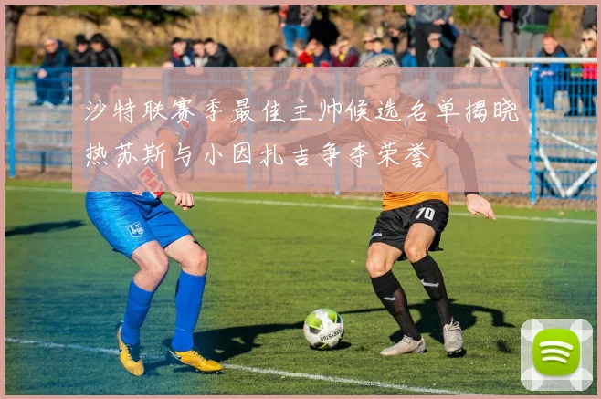 沙特联赛季最佳主帅候选名单揭晓热苏斯与小因扎吉争夺荣誉