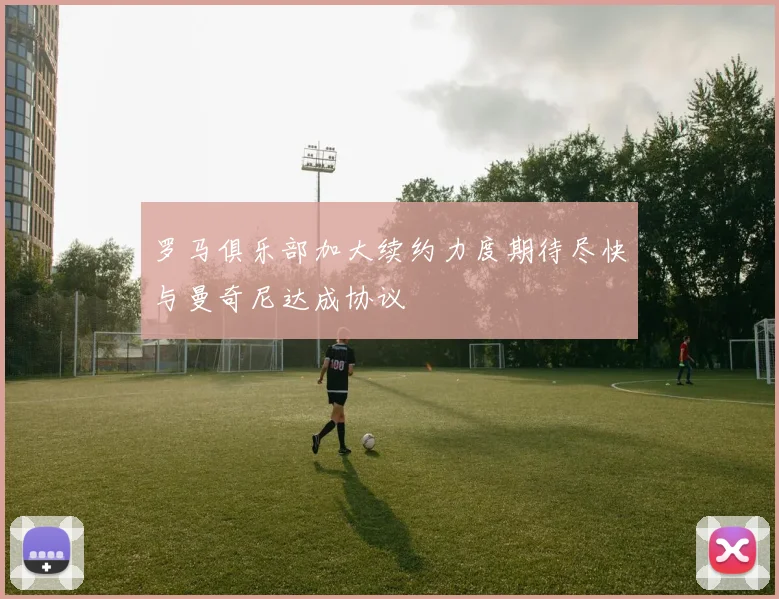 罗马俱乐部加大续约力度期待尽快与曼奇尼达成协议