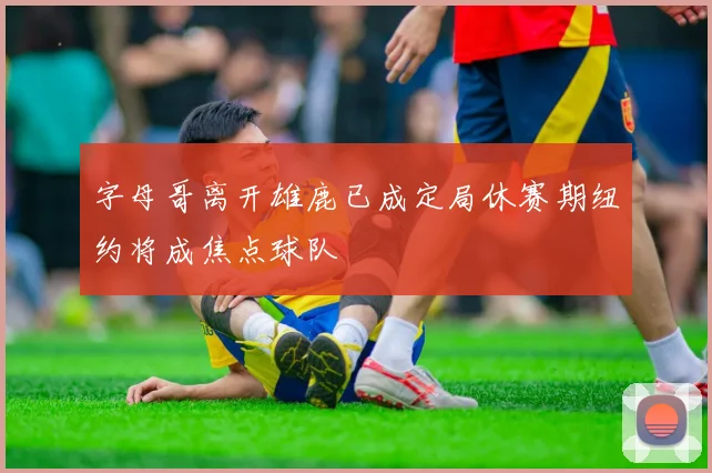 字母哥离开雄鹿已成定局休赛期纽约将成焦点球队