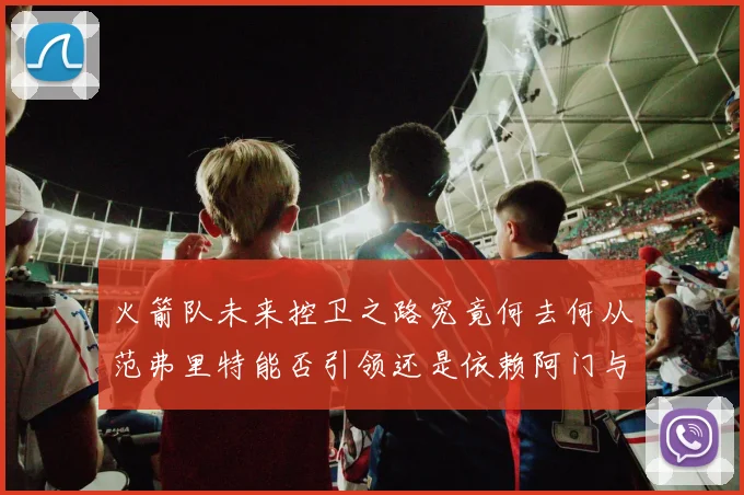 火箭队未来控卫之路究竟何去何从范弗里特能否引领还是依赖阿门与谢泼德