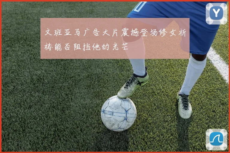 文班亚马广告大片震撼登场修女祈祷能否阻挡他的光芒