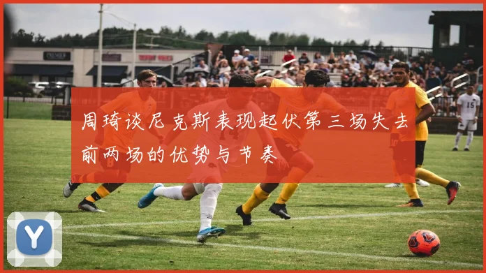 周琦谈尼克斯表现起伏第三场失去前两场的优势与节奏