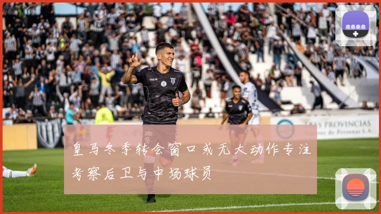皇马冬季转会窗口或无大动作专注考察后卫与中场球员