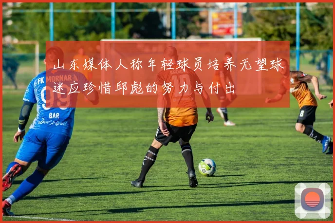 山东媒体人称年轻球员培养无望球迷应珍惜邱彪的努力与付出