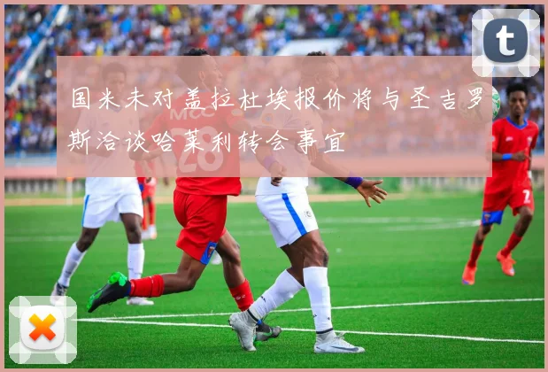 国米未对盖拉杜埃报价将与圣吉罗斯洽谈哈莱利转会事宜