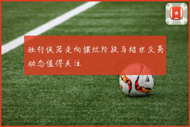 独行侠若走向摆烂阶段马绍尔交易动态值得关注