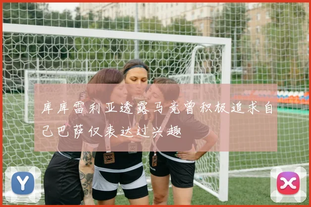库库雷利亚透露马竞曾积极追求自己巴萨仅表达过兴趣