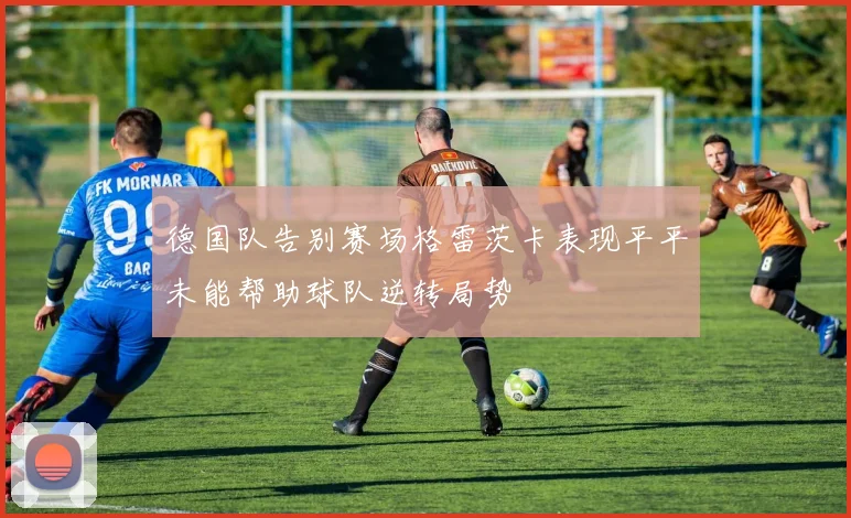 德国队告别赛场格雷茨卡表现平平未能帮助球队逆转局势