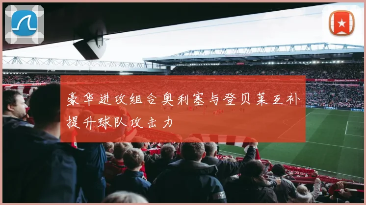 豪华进攻组合奥利塞与登贝莱互补提升球队攻击力