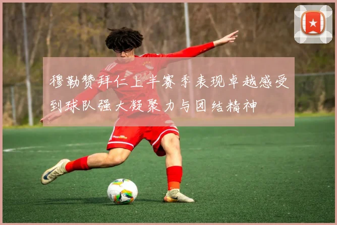 穆勒赞拜仁上半赛季表现卓越感受到球队强大凝聚力与团结精神