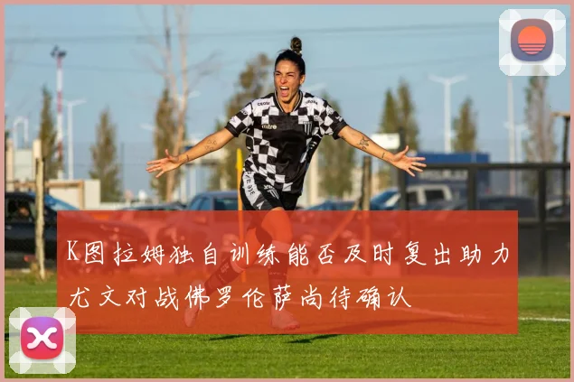 K图拉姆独自训练能否及时复出助力尤文对战佛罗伦萨尚待确认