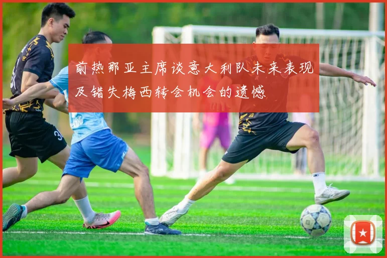 前热那亚主席谈意大利队未来表现及错失梅西转会机会的遗憾