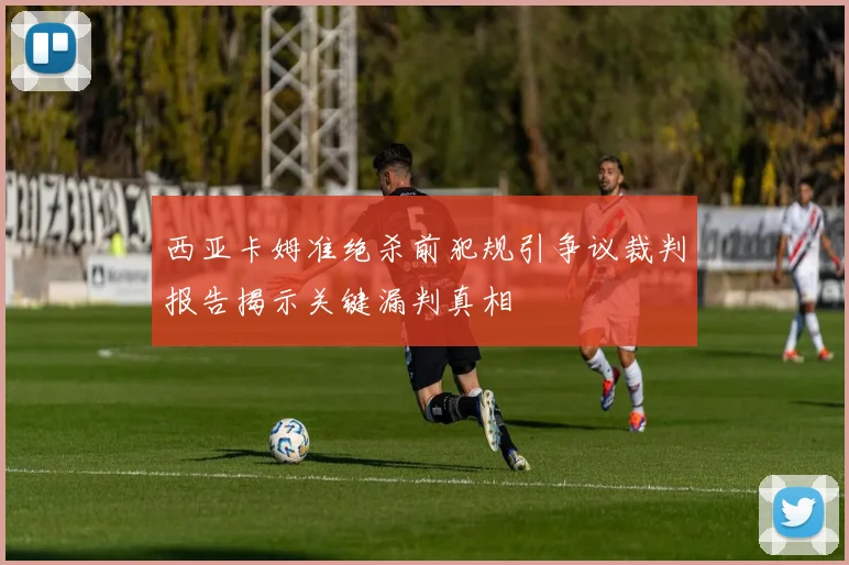 西亚卡姆准绝杀前犯规引争议裁判报告揭示关键漏判真相
