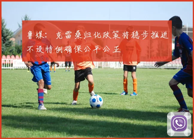 鲁媒：克雷桑归化政策将稳步推进不设特例确保公平公正